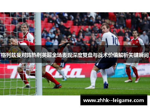 格列兹曼对阵热刺英超全场表现深度复盘与战术价值解析关键瞬间