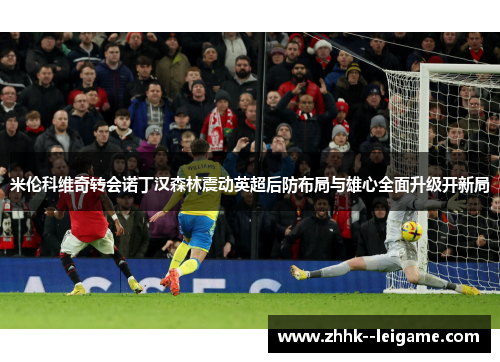 米伦科维奇转会诺丁汉森林震动英超后防布局与雄心全面升级开新局